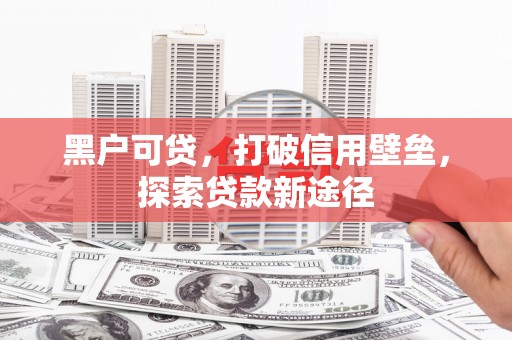 西华黑户可贷，打破信用壁垒，探索贷款新途径