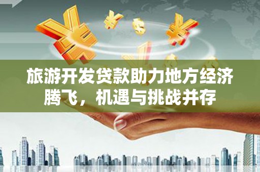 铜仁旅游开发贷款助力地方经济腾飞，机遇与挑战并存