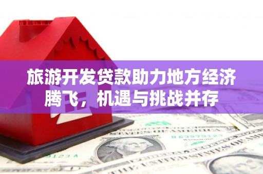 荣县旅游开发贷款助力地方经济腾飞，机遇与挑战并存